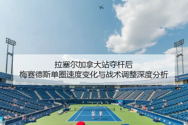 拉塞尔加拿大站夺杆后 梅赛德斯单圈速度变化与战术调整深度分析